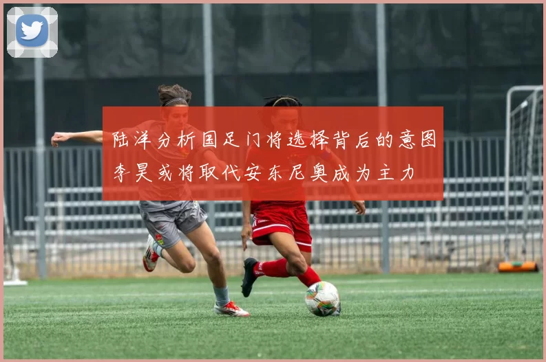 陆洋分析国足门将选择背后的意图李昊或将取代安东尼奥成为主力