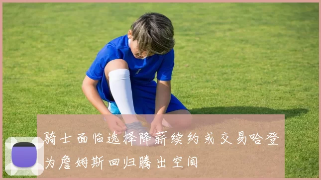 骑士面临选择降薪续约或交易哈登为詹姆斯回归腾出空间