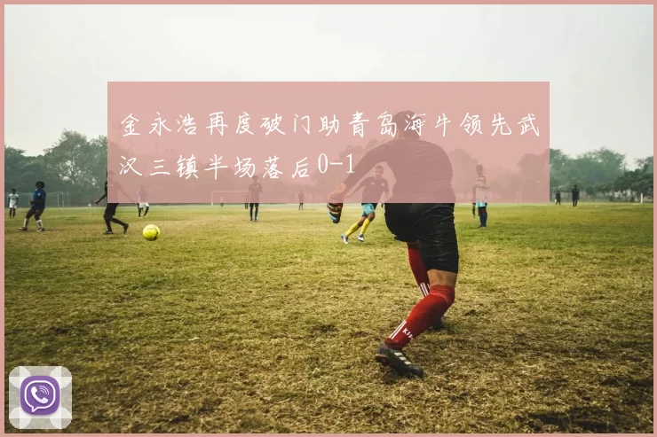 金永浩再度破门助青岛海牛领先武汉三镇半场落后0-1