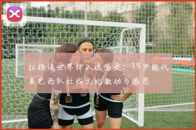 拉扬谈世界杯入选感受：19岁能代表巴西队让我无比激动与感恩