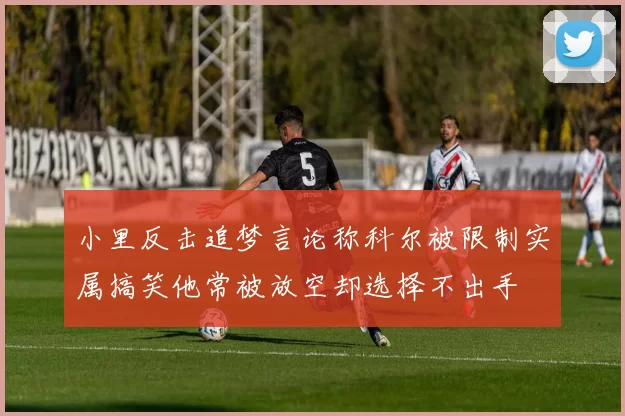 小里反击追梦言论称科尔被限制实属搞笑他常被放空却选择不出手