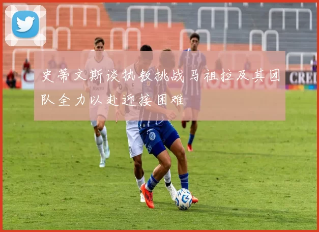 史蒂文斯谈执教挑战马祖拉及其团队全力以赴迎接困难