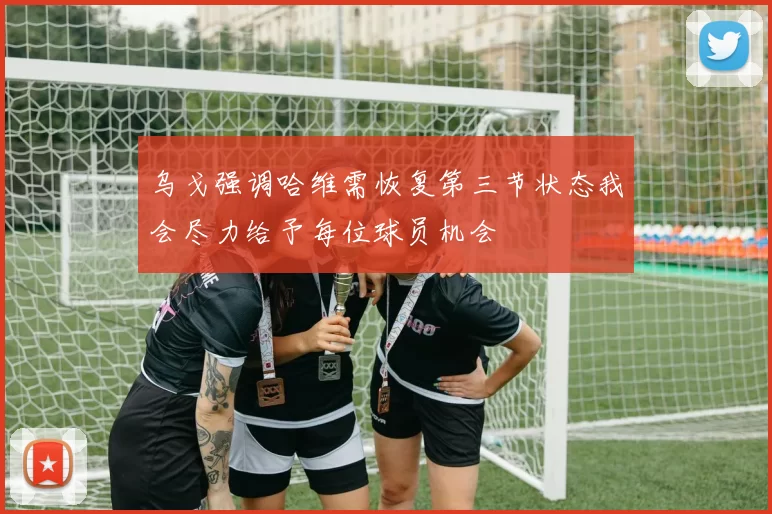 乌戈强调哈维需恢复第三节状态我会尽力给予每位球员机会