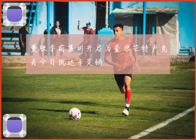 曼联季前集训开启马奎尔芒特卢克肖今日抵达卡灵顿