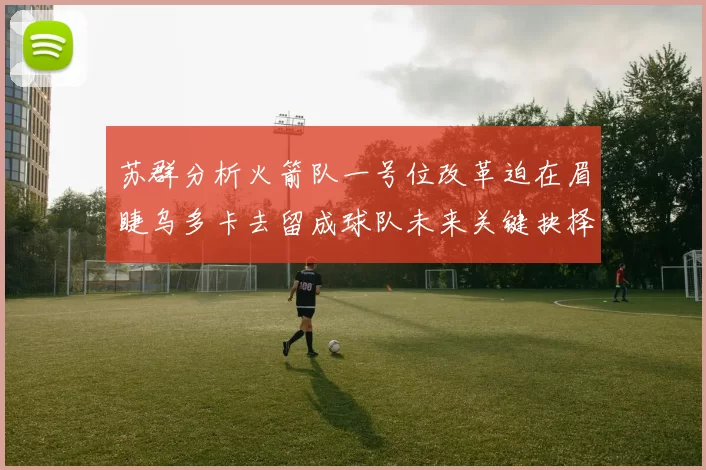 苏群分析火箭队一号位改革迫在眉睫乌多卡去留成球队未来关键抉择