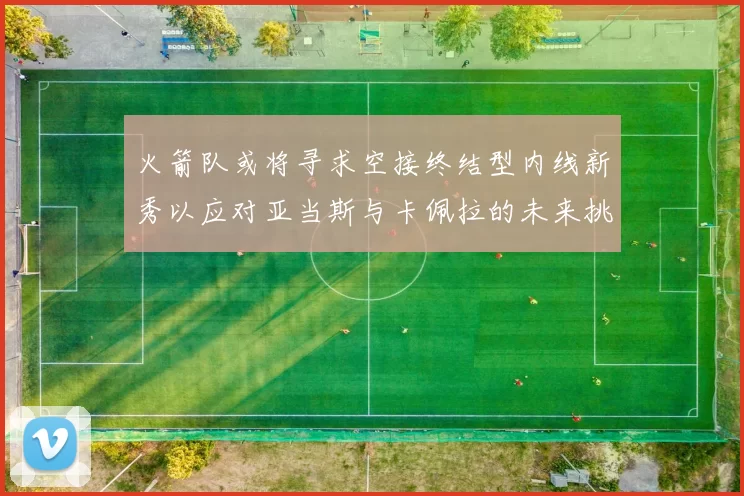 火箭队或将寻求空接终结型内线新秀以应对亚当斯与卡佩拉的未来挑战