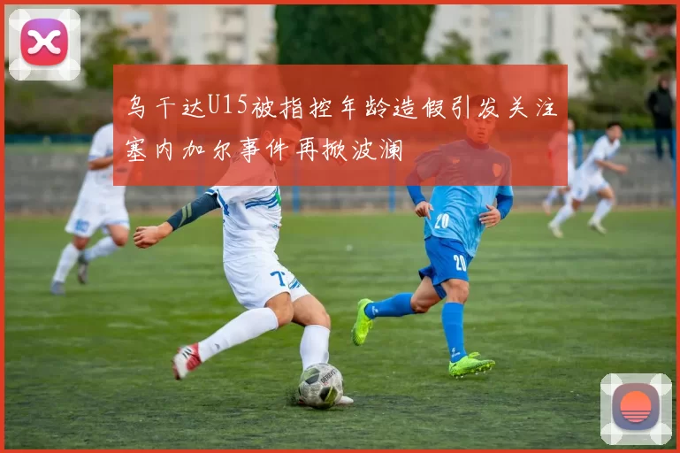 乌干达U15被指控年龄造假引发关注塞内加尔事件再掀波澜