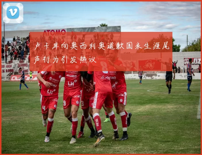 卢卡库向奥西利奥道歉国米生涯尾声行为引发热议