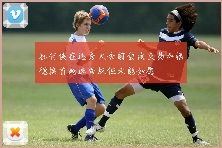 独行侠在选秀大会前尝试交易加福德换首轮选秀权但未能如愿
