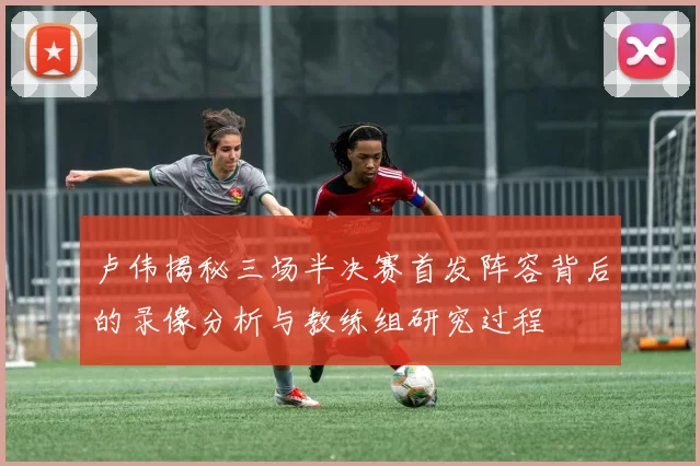 卢伟揭秘三场半决赛首发阵容背后的录像分析与教练组研究过程