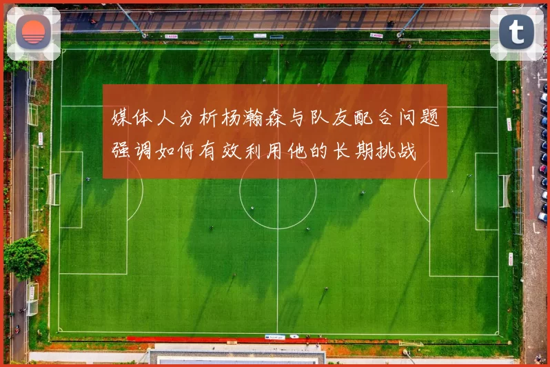 媒体人分析杨瀚森与队友配合问题强调如何有效利用他的长期挑战
