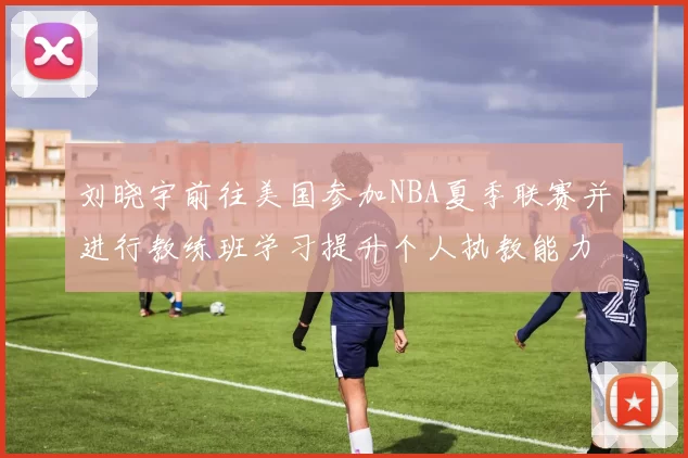 刘晓宇前往美国参加NBA夏季联赛并进行教练班学习提升个人执教能力