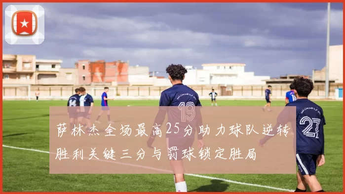 萨林杰全场最高25分助力球队逆转胜利关键三分与罚球锁定胜局