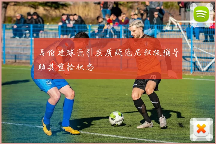 马伦进球荒引发质疑范尼积极辅导助其重拾状态