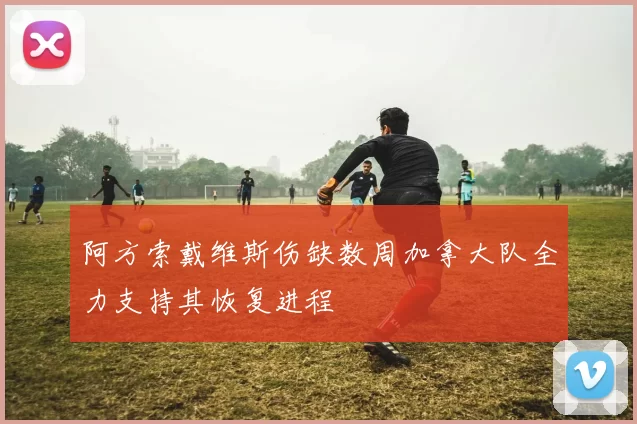 阿方索戴维斯伤缺数周加拿大队全力支持其恢复进程