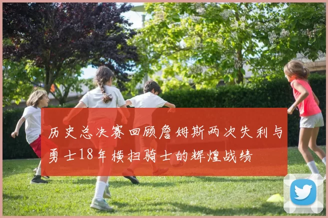 历史总决赛回顾詹姆斯两次失利与勇士18年横扫骑士的辉煌战绩