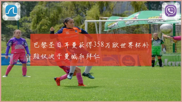 巴黎圣日耳曼获得358万欧世界杯补贴仅次于曼城和拜仁